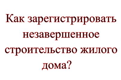 Как зарегистрировать незавершенное строительство жилого дома