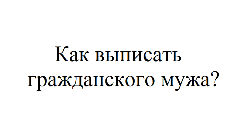 Как выписать мужа без его согласия. Как выписать бывшего гражданского мужа.