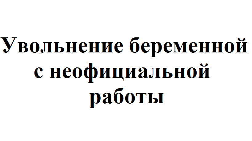 Что делать, если беременную увольняют с неофициальнойработы?